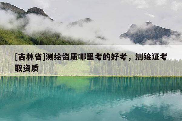 [吉林省]测绘资质哪里考的好考，测绘证考取资质