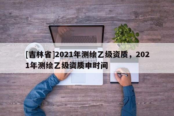[吉林省]2021年测绘乙级资质，2021年测绘乙级资质申时间