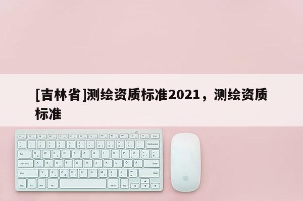 [吉林省]测绘资质标准2021，测绘资质标准