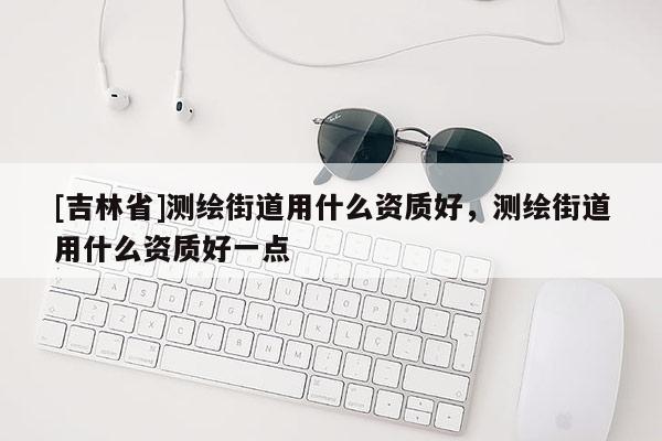 [吉林省]测绘街道用什么资质好，测绘街道用什么资质好一点