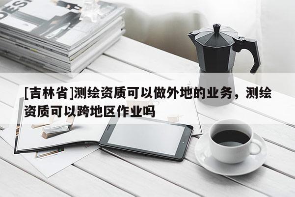 [吉林省]测绘资质可以做外地的业务，测绘资质可以跨地区作业吗