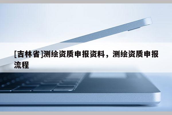 [吉林省]测绘资质申报资料，测绘资质申报流程