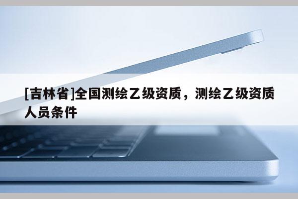 [吉林省]全国测绘乙级资质，测绘乙级资质人员条件