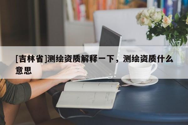 [吉林省]测绘资质解释一下，测绘资质什么意思