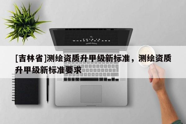 [吉林省]测绘资质升甲级新标准，测绘资质升甲级新标准要求