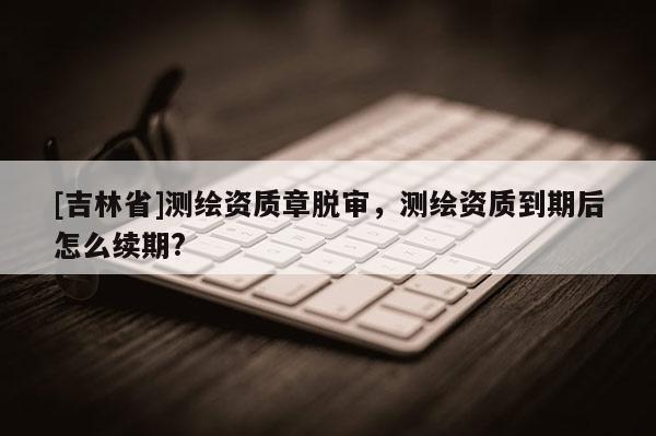 [吉林省]测绘资质章脱审，测绘资质到期后怎么续期?