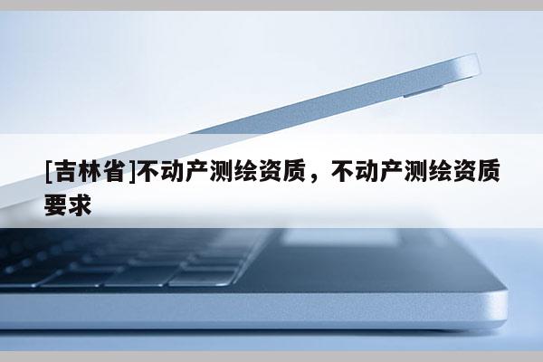 [吉林省]不动产测绘资质，不动产测绘资质要求