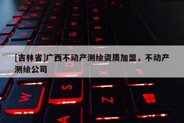 [吉林省]广西不动产测绘资质加盟，不动产测绘公司