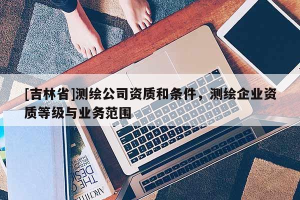 [吉林省]测绘公司资质和条件，测绘企业资质等级与业务范围