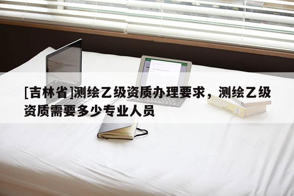 [吉林省]测绘乙级资质办理要求，测绘乙级资质需要多少专业人员