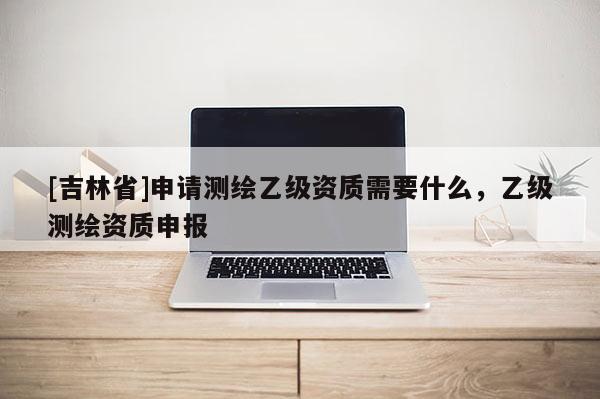 [吉林省]申请测绘乙级资质需要什么，乙级测绘资质申报
