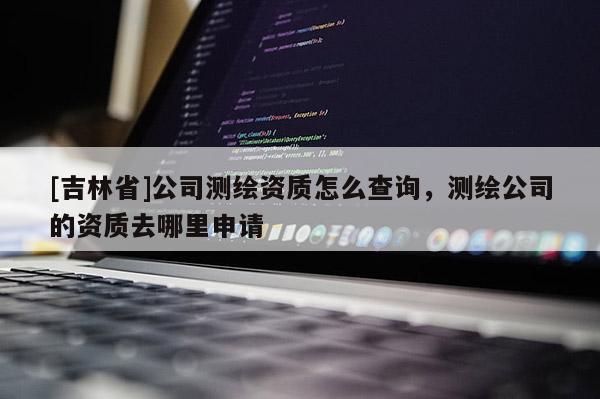 [吉林省]公司测绘资质怎么查询，测绘公司的资质去哪里申请