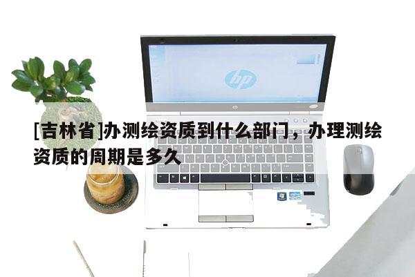 [吉林省]办测绘资质到什么部门，办理测绘资质的周期是多久