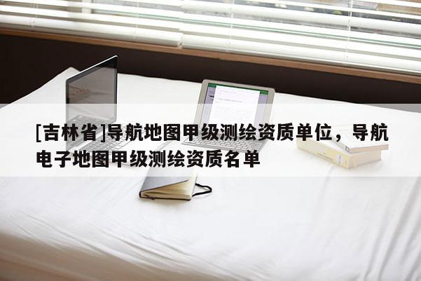 [吉林省]导航地图甲级测绘资质单位，导航电子地图甲级测绘资质名单