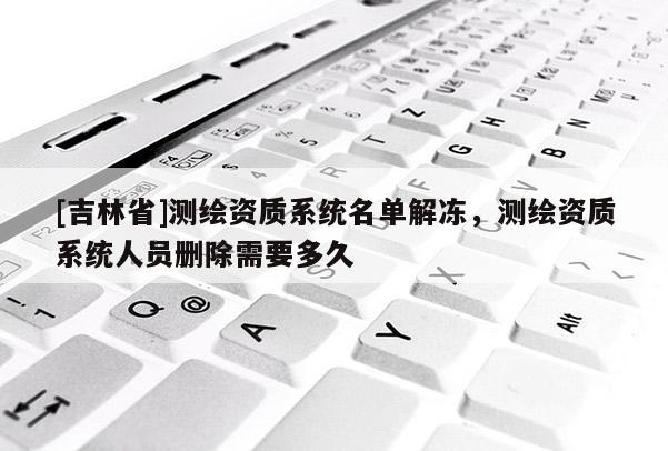 [吉林省]测绘资质系统名单解冻，测绘资质系统人员删除需要多久