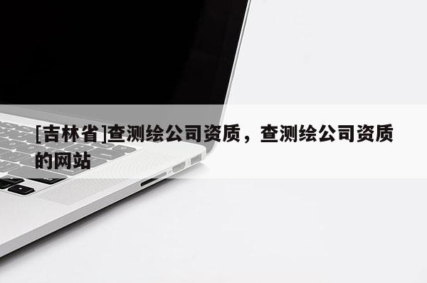 [吉林省]查测绘公司资质，查测绘公司资质的网站