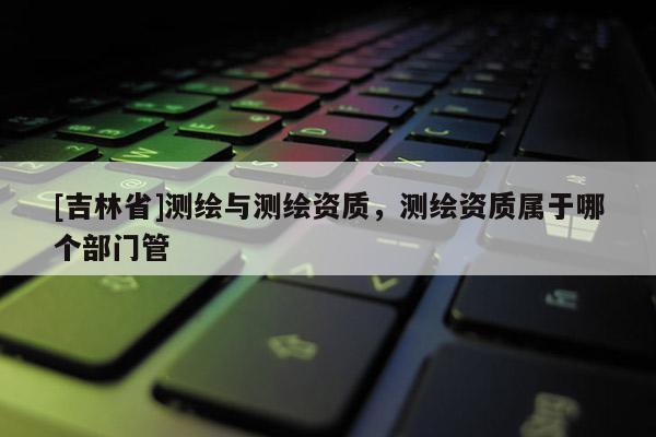 [吉林省]测绘与测绘资质，测绘资质属于哪个部门管