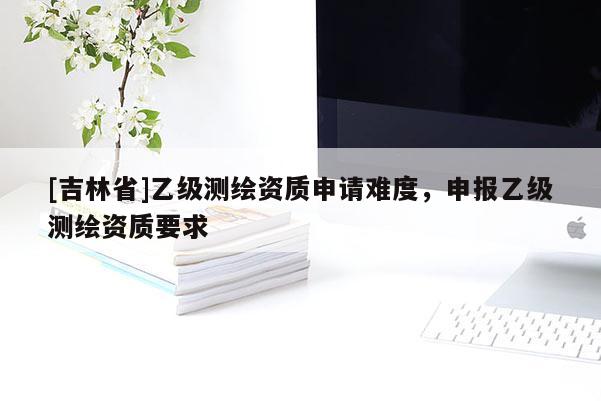 [吉林省]乙级测绘资质申请难度，申报乙级测绘资质要求