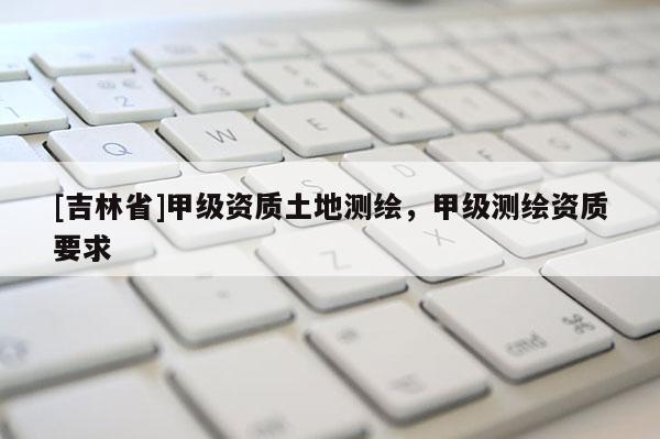 [吉林省]甲级资质土地测绘，甲级测绘资质要求