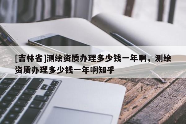 [吉林省]测绘资质办理多少钱一年啊，测绘资质办理多少钱一年啊知乎
