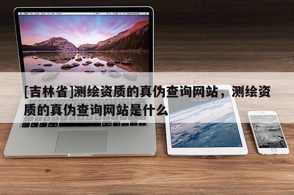 [吉林省]测绘资质的真伪查询网站，测绘资质的真伪查询网站是什么