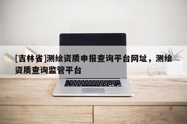 [吉林省]测绘资质申报查询平台网址，测绘资质查询监管平台