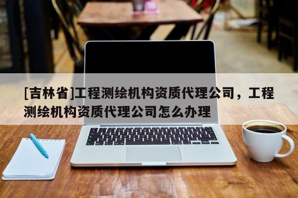 [吉林省]工程测绘机构资质代理公司，工程测绘机构资质代理公司怎么办理