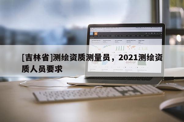 [吉林省]测绘资质测量员，2021测绘资质人员要求