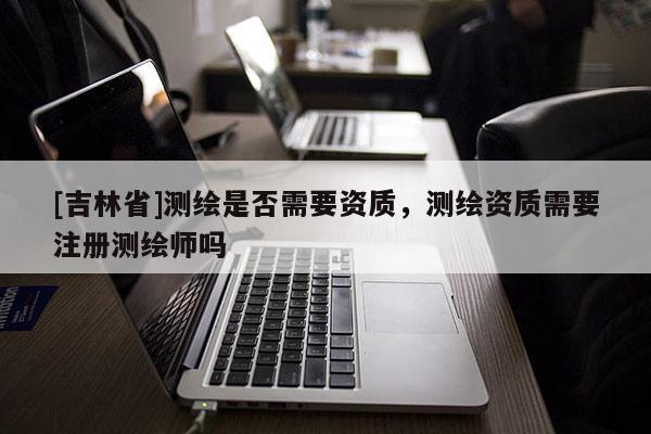 [吉林省]测绘是否需要资质，测绘资质需要注册测绘师吗