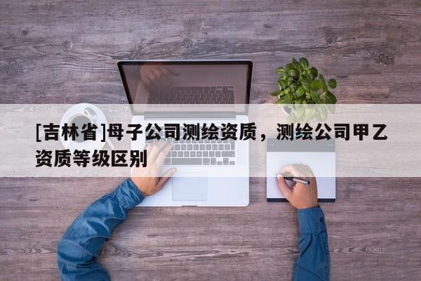 [吉林省]母子公司测绘资质，测绘公司甲乙资质等级区别