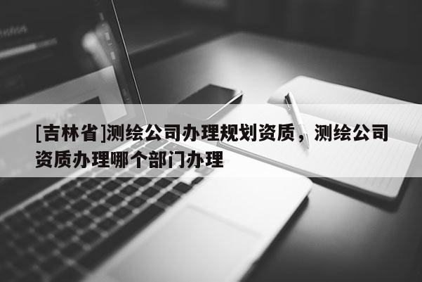 [吉林省]测绘公司办理规划资质，测绘公司资质办理哪个部门办理