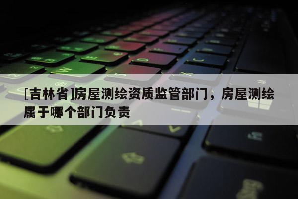 [吉林省]房屋测绘资质监管部门，房屋测绘属于哪个部门负责