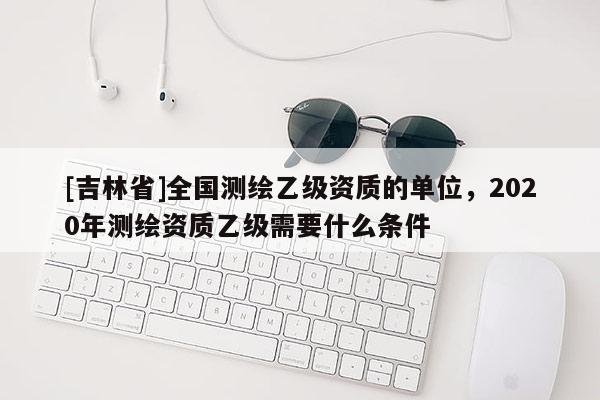 [吉林省]全国测绘乙级资质的单位，2020年测绘资质乙级需要什么条件