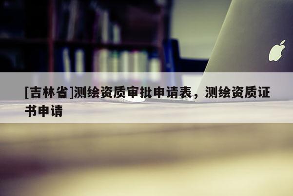 [吉林省]测绘资质审批申请表，测绘资质证书申请