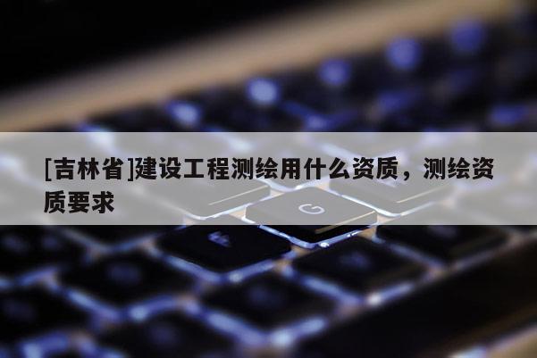 [吉林省]建设工程测绘用什么资质，测绘资质要求