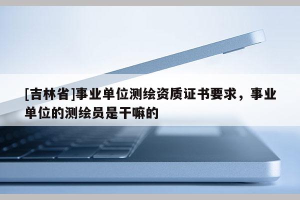 [吉林省]事业单位测绘资质证书要求，事业单位的测绘员是干嘛的