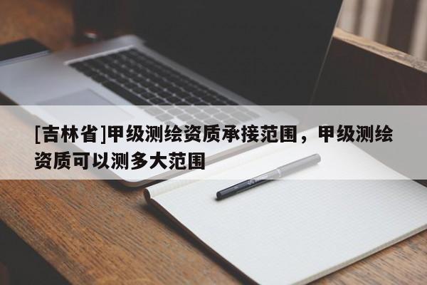 [吉林省]甲级测绘资质承接范围，甲级测绘资质可以测多大范围