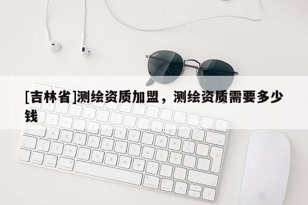 [吉林省]测绘资质加盟，测绘资质需要多少钱