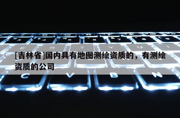 [吉林省]国内具有地图测绘资质的，有测绘资质的公司