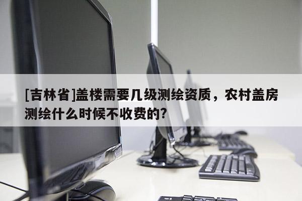 [吉林省]盖楼需要几级测绘资质，农村盖房测绘什么时候不收费的?