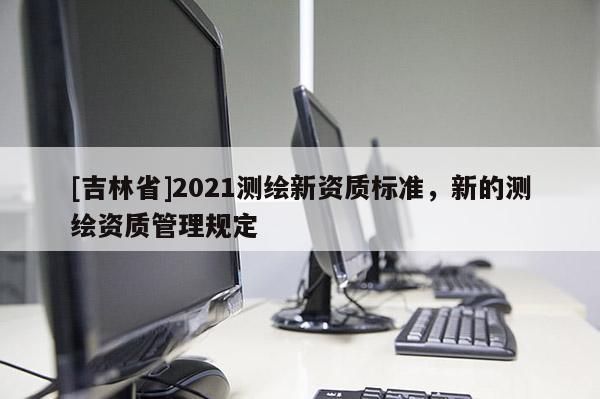 [吉林省]2021测绘新资质标准，新的测绘资质管理规定
