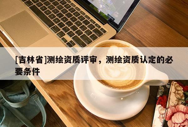 [吉林省]测绘资质评审，测绘资质认定的必要条件