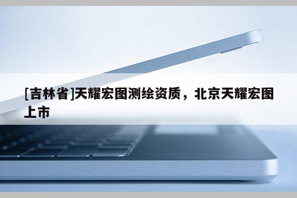 [吉林省]天耀宏图测绘资质，北京天耀宏图上市