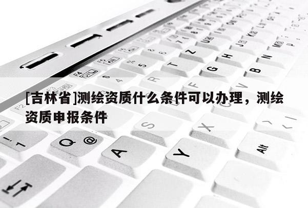 [吉林省]测绘资质什么条件可以办理，测绘资质申报条件
