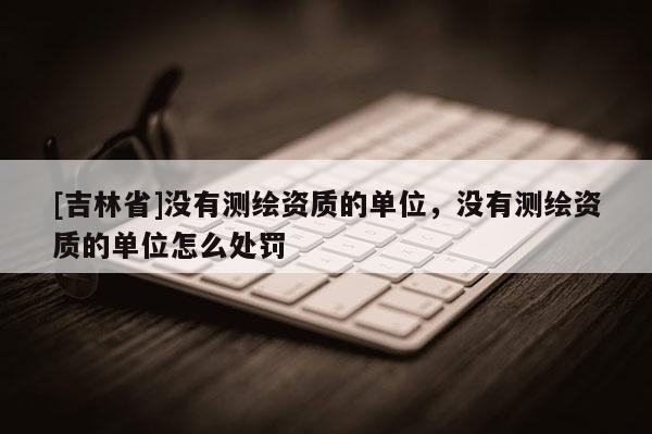 [吉林省]没有测绘资质的单位，没有测绘资质的单位怎么处罚