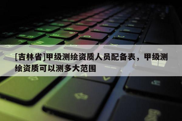 [吉林省]甲级测绘资质人员配备表，甲级测绘资质可以测多大范围