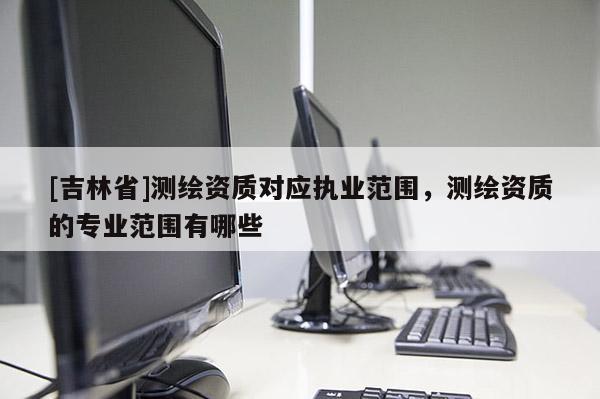 [吉林省]测绘资质对应执业范围，测绘资质的专业范围有哪些