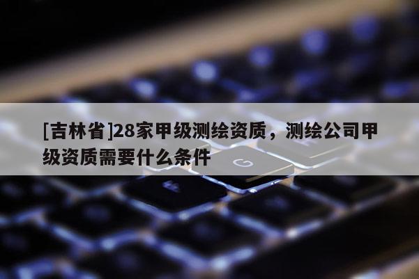 [吉林省]28家甲级测绘资质，测绘公司甲级资质需要什么条件