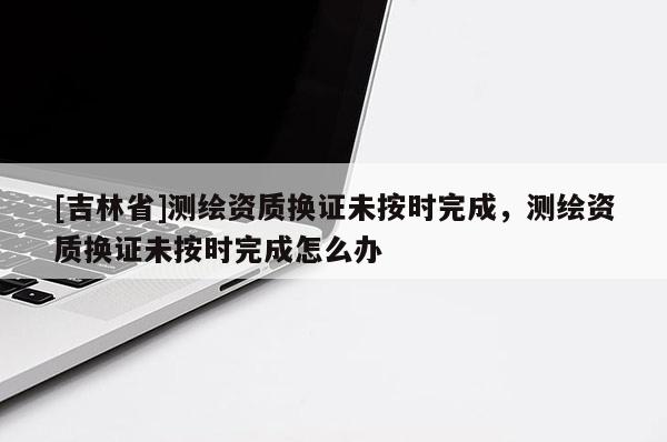 [吉林省]测绘资质换证未按时完成，测绘资质换证未按时完成怎么办