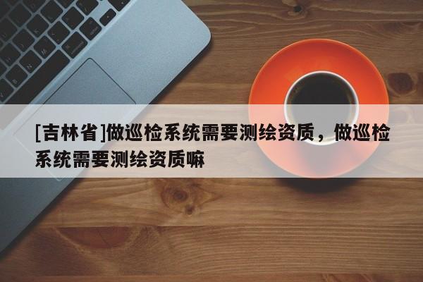 [吉林省]做巡检系统需要测绘资质，做巡检系统需要测绘资质嘛